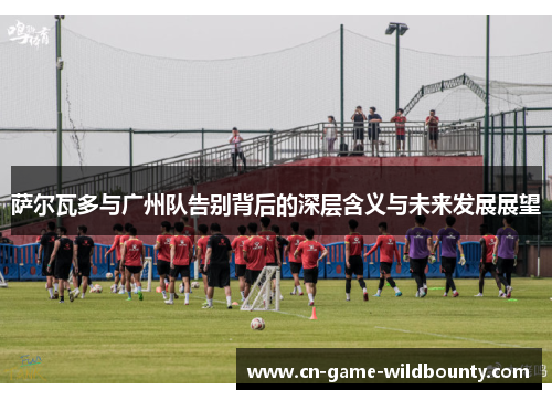 萨尔瓦多与广州队告别背后的深层含义与未来发展展望