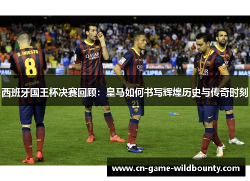 西班牙国王杯决赛回顾:皇马如何书写辉煌历史与传奇时刻 西班牙国王杯决赛回顾:皇马如何书写辉煌历史与传奇时刻