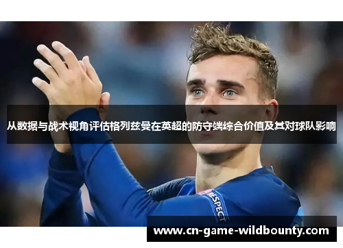 从数据与战术视角评估格列兹曼在英超的防守端综合价值及其对球队影响 从数据与战术视角评估格列兹曼在英超的防守端综合价值及其对球队影响