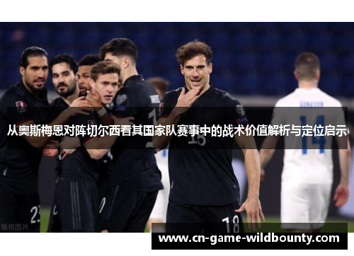 从奥斯梅恩对阵切尔西看其国家队赛事中的战术价值解析与定位启示 从奥斯梅恩对阵切尔西看其国家队赛事中的战术价值解析与定位启示