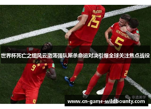 世界杯死亡之组风云激荡强队厮杀命运对决引爆全球关注焦点战役 世界杯死亡之组风云激荡强队厮杀命运对决引爆全球关注焦点战役