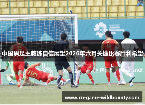 中国男足主教练自信展望2026年六月关键比赛胜利希望