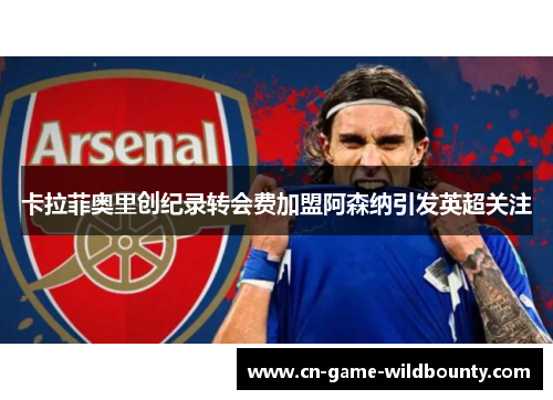 卡拉菲奥里创纪录转会费加盟阿森纳引发英超关注